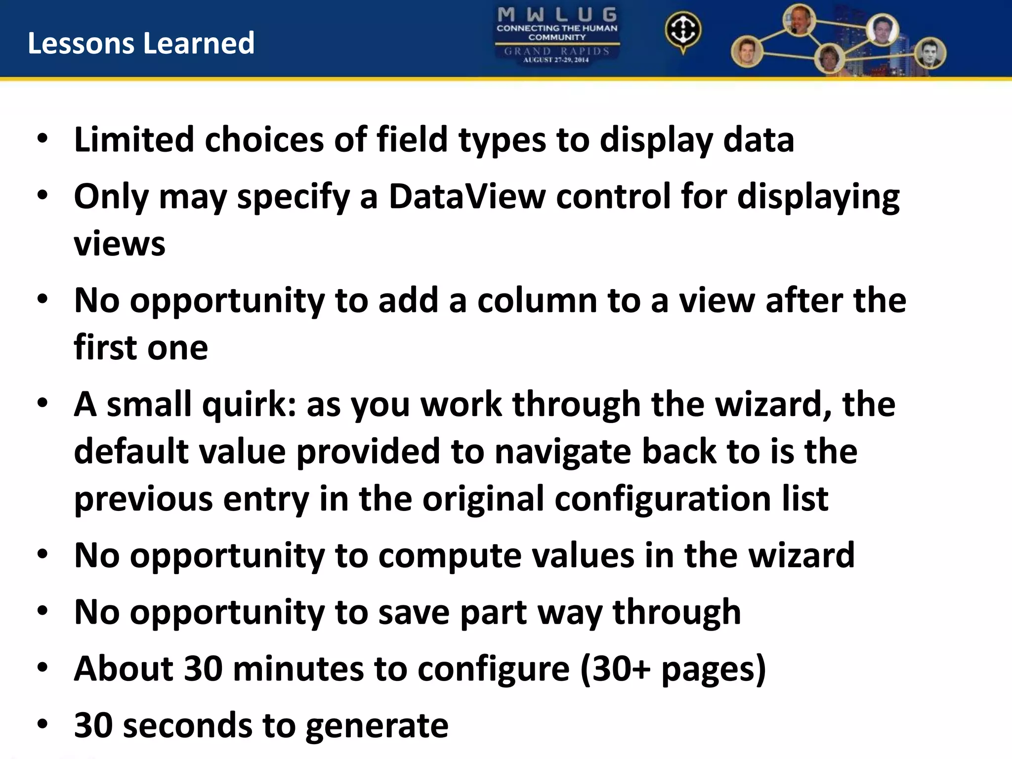 Lessons Learned
• Limited choices of field types to display data
• Only may specify a DataView control for displaying
views
• No opportunity to add a column to a view after the
first one
• A small quirk: as you work through the wizard, the
default value provided to navigate back to is the
previous entry in the original configuration list
• No opportunity to compute values in the wizard
• No opportunity to save part way through
• About 30 minutes to configure (30+ pages)
• 30 seconds to generate
 