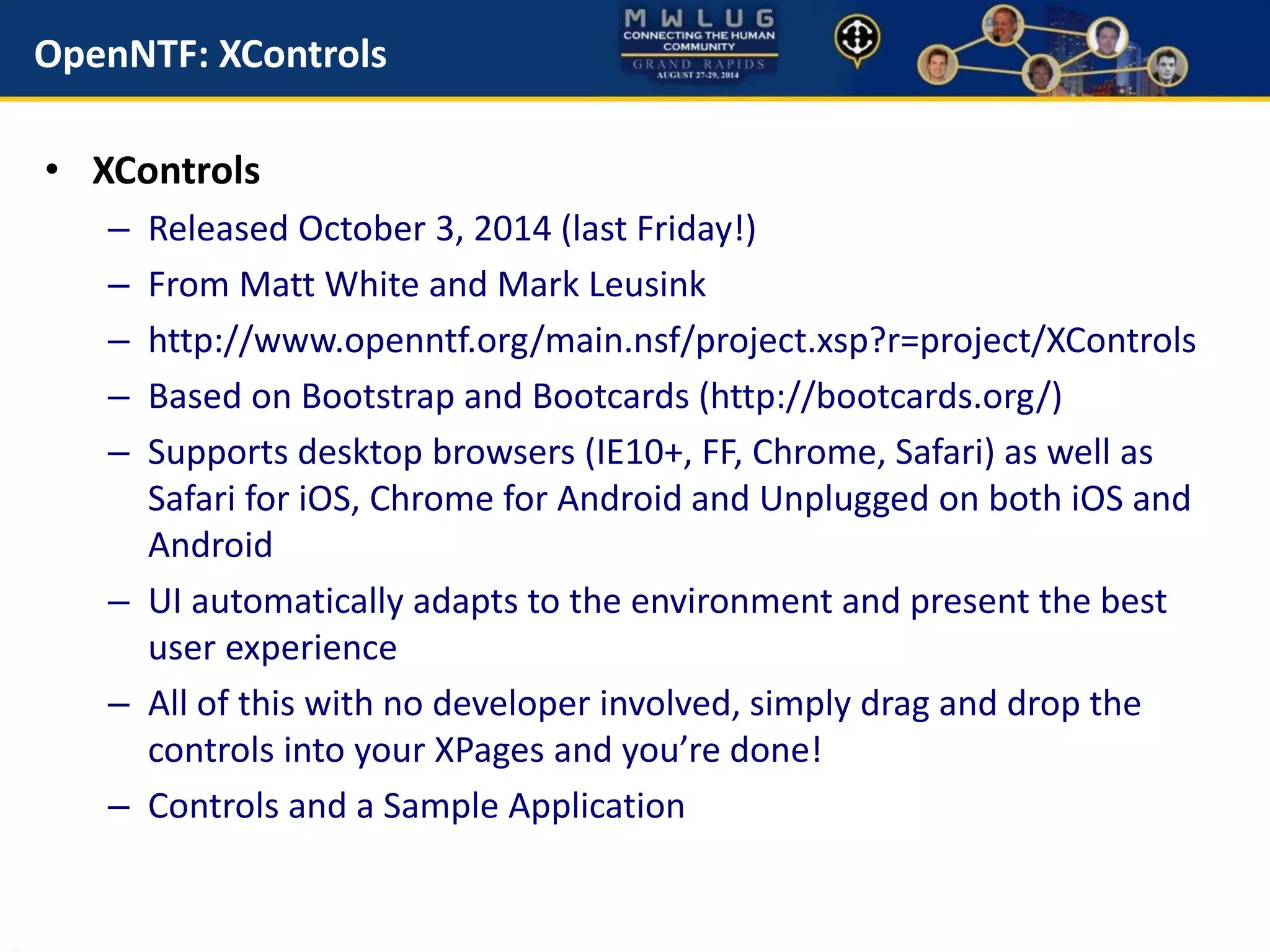 OpenNTF: XControls
• XControls
– Released October 3, 2014 (last Friday!)
– From Matt White and Mark Leusink
– http://www.openntf.org/main.nsf/project.xsp?r=project/XControls
– Based on Bootstrap and Bootcards (http://bootcards.org/)
– Supports desktop browsers (IE10+, FF, Chrome, Safari) as well as
Safari for iOS, Chrome for Android and Unplugged on both iOS and
Android
– UI automatically adapts to the environment and present the best
user experience
– All of this with no developer involved, simply drag and drop the
controls into your XPages and you’re done!
– Controls and a Sample Application
 