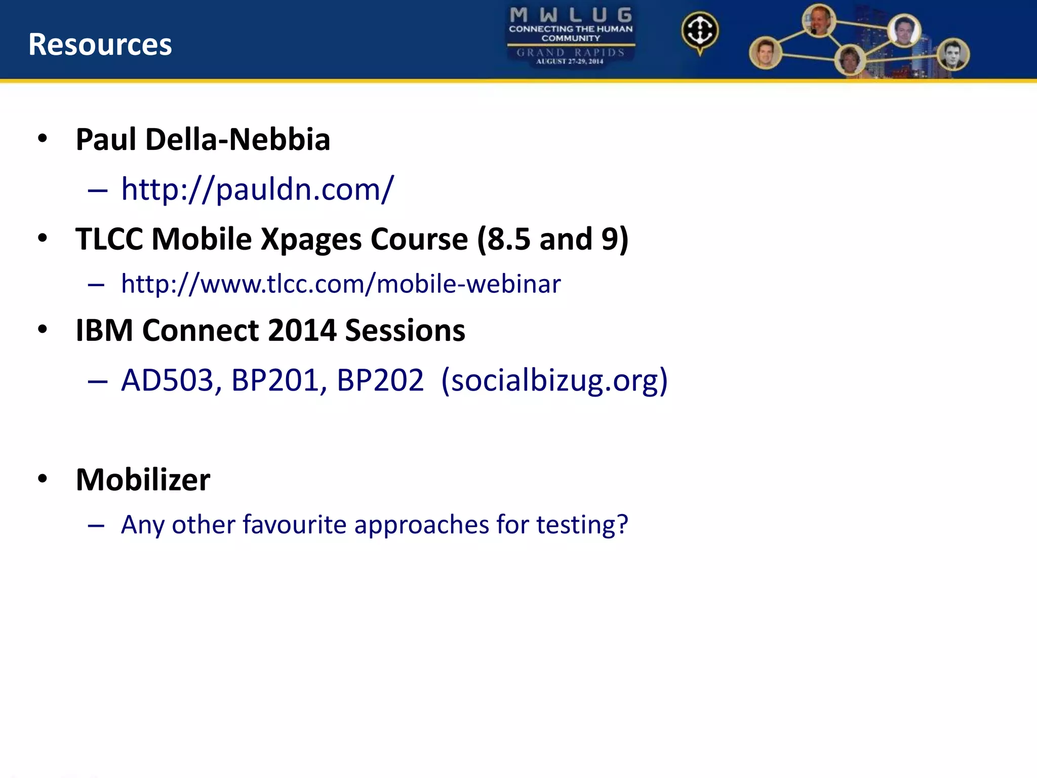 Resources
• Paul Della-Nebbia
– http://pauldn.com/
• TLCC Mobile Xpages Course (8.5 and 9)
– http://www.tlcc.com/mobile-webinar
• IBM Connect 2014 Sessions
– AD503, BP201, BP202 (socialbizug.org)
• Mobilizer
– Any other favourite approaches for testing?
 