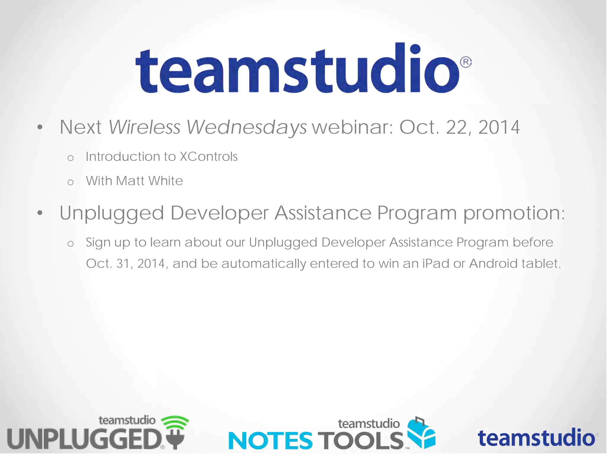 • Next Wireless Wednesdays webinar: Oct. 22, 2014
o Introduction to XControls
o With Matt White
• Unplugged Developer Assistance Program promotion:
o Sign up to learn about our Unplugged Developer Assistance Program before
Oct. 31, 2014, and be automatically entered to win an iPad or Android tablet.
 