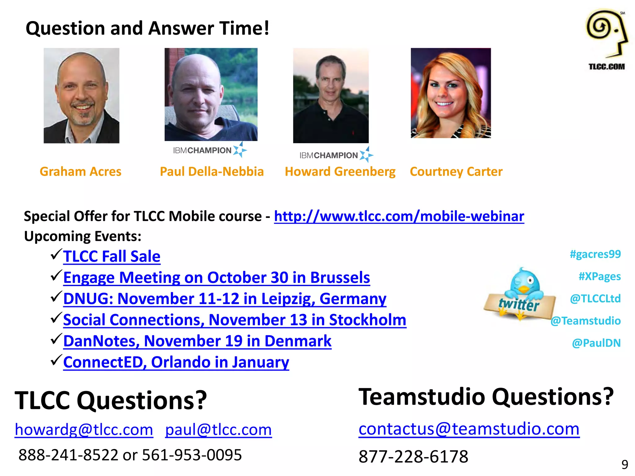 Upcoming Events:
TLCC Fall Sale
Engage Meeting on October 30 in Brussels
DNUG: November 11-12 in Leipzig, Germany
Social Connections, November 13 in Stockholm
DanNotes, November 19 in Denmark
ConnectED, Orlando in January
Question and Answer Time!
9
Teamstudio Questions?
contactus@teamstudio.com
877-228-6178
TLCC Questions?
howardg@tlcc.com paul@tlcc.com
888-241-8522 or 561-953-0095
Howard Greenberg
#gacres99
#XPages
@TLCCLtd
@Teamstudio
@PaulDN
Paul Della-Nebbia Courtney CarterGraham Acres
Special Offer for TLCC Mobile course - http://www.tlcc.com/mobile-webinar
 