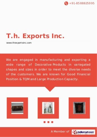 +91-8588825995 
T.h. Exports Inc. 
www.thexportsinc.com 
We are engaged in manufacturing and exporting a 
wide range of Decorative Products in variegated 
shapes and sizes in order to meet the diverse needs 
of the customers. We are known for Good Financial 
Position & TQM and Large Production Capacity. 
A Member of 
 