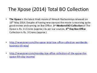 The Xpose (2014) Total BO Collection
• The Xpose is the latest Hindi movie of Himesh Reshammiya released on
16th May 2014. Despite of having new starcast the movie is receiving quite
good review and earning on Box Office. 1st Weekend BO Collection of The
Xpose is Rs. 11 Crores (approx.) As per our sources, 4th Day Box Office
Collection is Rs. 3 Crores (approx.)
• http://newszoner.com/the-xpose-total-box-office-collection-worldwide-
business-till-now/
• http://newszoner.com/monday-box-office-collection-of-the-xpose-the-
xpose-4th-day-income/
 