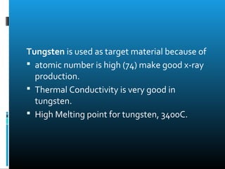 Tungsten is used as target material because of 
 atomic number is high (74) make good x-ray 
production. 
 Thermal Conductivity is very good in 
tungsten. 
 High Melting point for tungsten, 3400C. 
 