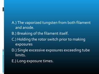 A.) The vaporized tungsten from both filament 
and anode. 
B.) Breaking of the filament itself. 
C.) Holding the rotor switch prior to making 
exposures 
D.) Single excessive exposures exceeding tube 
limits. 
E.) Long exposure times. 
 