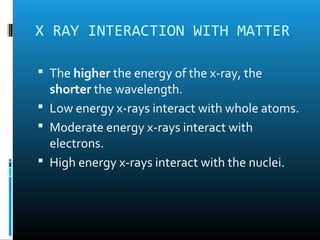 X RAY INTERACTION WITH MATTER 
 The higher the energy of the x-ray, the 
shorter the wavelength. 
 Low energy x-rays interact with whole atoms. 
 Moderate energy x-rays interact with 
electrons. 
 High energy x-rays interact with the nuclei. 
 