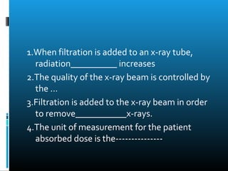 1.When filtration is added to an x-ray tube, 
radiation__________ increases 
2.The quality of the x-ray beam is controlled by 
the ... 
3.Filtration is added to the x-ray beam in order 
to remove___________x-rays. 
4.The unit of measurement for the patient 
absorbed dose is the--------------- 
 