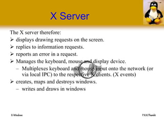 X-Windows P.K.K.Thambi
X Server
The X server therefore:
 displays drawing requests on the screen.
 replies to information requests.
 reports an error in a request.
 Manages the keyboard, mouse and display device.
– Multiplexes keyboard and mouse input onto the network (or
via local IPC) to the respective X clients. (X events)
 creates, maps and destroys windows.
– writes and draws in windows
 
