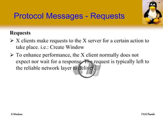 X-Windows P.K.K.Thambi
Protocol Messages - Requests
Requests
 X clients make requests to the X server for a certain action to
take place. i.e.: Create Window
 To enhance performance, the X client normally does not
expect nor wait for a response. The request is typically left to
the reliable network layer to deliver.
 