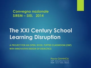 The XXI Century School Learning Disruption 
A PROJECT FOR AN OPEN, BYOD, FLIPPED CLASSROOM (OBF) 
WITH INNOVATIVE DESIGN OF DIDACTICS 
Flavia GIANNOLI 
ANP -Innovative Teacher 
MIUR -LS A. Volta, Milano 
Convegno nazionale SIREM –SIEL 2014  