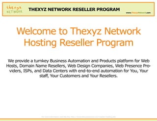 THEXYZ NETWORK RESELLER PROGRAM
                                                                                                           www.ThexyzNetwork.com




    Welcome to Thexyz Network
     Hosting Reseller Program
 We provide a turnkey Business Automation and Products platform for Web
Hosts, Domain Name Resellers, Web Design Companies, Web Presence Pro-
 viders, ISPs, and Data Centers with end-to-end automation for You, Your
                 staff, Your Customers and Your Resellers.




                 For more information visit this link: http://www.thexyznetwork.com/reseller-hosting.php
 