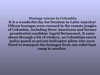 Hostage rescue in Colombia It is a wonderful day for freedom in Latin America!  Fifteen hostages were rescued in the remote jungles  of Colombia, including three Americans and former  presidential candidate Ingrid Betancourt. It came  about through a bit of trickery, as Colombian secret  police posed as private helicopter pilots who were  hired to transport the hostages from one rebel base  camp to another.  