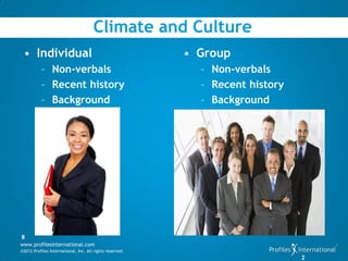 Climate and Culture
 • Individual                                             • Group
           – Non-verbals                                    – Non-verbals
           – Recent history                                 – Recent history
           – Background                                     – Background




8
www.profilesinternational.com
©2012 Profiles International, Inc. All rights reserved.
                                                                               2
 