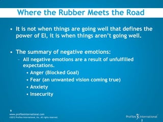 Where the Rubber Meets the Road
• It is not when things are going well that defines the
  power of EI, it is when things aren’t going well.

• The summary of negative emotions:
         – All negative emotions are a result of unfulfilled
           expectations.
            • Anger (Blocked Goal)
            • Fear (an unwanted vision coming true)
            • Anxiety
            • Insecurity


9
www.profilesinternational.com
©2012 Profiles International, Inc. All rights reserved.
                                                               2
 