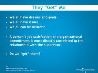 They “Get” Me
• We all have dreams and goals.
• We all have issues.
• We all can be neurotic.

• A person’s job satisfaction and organizational
  commitment is most directly correlated to the
  relationship with the supervisor.

• Do we “get” them?


10
www.profilesinternational.com
©2012 Profiles International, Inc. All rights reserved.
                                                                 2
 