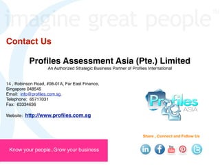 Contact Us

           Proﬁles Assessment Asia (Pte.) Limited
                    An Authorized Strategic Business Partner of Proﬁles International


14 , Robinson Road, #08-01A, Far East Finance,
Singapore 048545
Email: info@proﬁles.com.sg
Telephone: 65717031
Fax: 63334636

Website: http://www.proﬁles.com.sg



                                                                     Share , Connect and Follow Us 


 Know your people..Grow your business
 