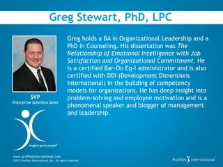 Greg Stewart, PhD, LPC
                                             Greg holds a BA in Organizational Leadership and a
                                             PhD in Counseling. His dissertation was The
                                             Relationship of Emotional Intelligence with Job
                                             Satisfaction and Organizational Commitment. He
                                             is a certified Bar-On Eq-I administrator and is also
                                             certified with DDI (Development Dimensions
                                             International) in the building of competency
                                             models for organizations. He has deep insight into
              SVP                            problem-solving and employee motivation and is a
Enterprise Solutions Sales
                                             phenomenal speaker and blogger of management
                                             and leadership.



                                   ®
             imagine great people



www.profilesinternational.com
©2012 Profiles International, Inc. All rights reserved.
 