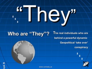 ““TThheeyy””
Who are “They”?Who are “They”? TThe real individuals who arehe real individuals who are
behind a powerful dynamicbehind a powerful dynamic
Geopolitical ‘take over’Geopolitical ‘take over’
conspiracyconspiracy
www.comedy.uswww.comedy.us
BiopBiop
$
$
$
$
$
$
 
