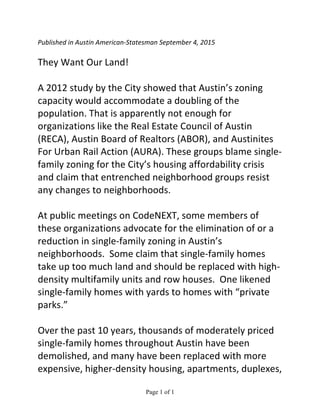 Page 1 of 1	
  
Published	
  in	
  Austin	
  American-­‐Statesman	
  September	
  4,	
  2015	
  
	
  
They	
  Want	
  Our	
  Land!
	
  
A	
  2012	
  study	
  by	
  the	
  City	
  showed	
  that	
  Austin’s	
  zoning	
  
capacity	
  would	
  accommodate	
  a	
  doubling	
  of	
  the	
  
population.	
  That	
  is	
  apparently	
  not	
  enough	
  for	
  
organizations	
  like	
  the	
  Real	
  Estate	
  Council	
  of	
  Austin	
  
(RECA),	
  Austin	
  Board	
  of	
  Realtors	
  (ABOR),	
  and	
  Austinites	
  
For	
  Urban	
  Rail	
  Action	
  (AURA).	
  These	
  groups	
  blame	
  single-­‐
family	
  zoning	
  for	
  the	
  City’s	
  housing	
  affordability	
  crisis	
  
and	
  claim	
  that	
  entrenched	
  neighborhood	
  groups	
  resist	
  
any	
  changes	
  to	
  neighborhoods.
	
  
At	
  public	
  meetings	
  on	
  CodeNEXT,	
  some	
  members	
  of	
  
these	
  organizations	
  advocate	
  for	
  the	
  elimination	
  of	
  or	
  a	
  
reduction	
  in	
  single-­‐family	
  zoning	
  in	
  Austin’s	
  
neighborhoods.	
  	
  Some	
  claim	
  that	
  single-­‐family	
  homes	
  
take	
  up	
  too	
  much	
  land	
  and	
  should	
  be	
  replaced	
  with	
  high-­‐
density	
  multifamily	
  units	
  and	
  row	
  houses.	
  	
  One	
  likened	
  
single-­‐family	
  homes	
  with	
  yards	
  to	
  homes	
  with	
  “private	
  
parks.”
	
  
Over	
  the	
  past	
  10	
  years,	
  thousands	
  of	
  moderately	
  priced	
  
single-­‐family	
  homes	
  throughout	
  Austin	
  have	
  been	
  
demolished,	
  and	
  many	
  have	
  been	
  replaced	
  with	
  more	
  
expensive,	
  higher-­‐density	
  housing,	
  apartments,	
  duplexes,	
  
 
