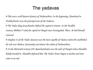The yadavas
This was a well-known dynasty of Maharashtra. In the beginning, Chandwad in
Nashik district was the principal seat of the Yadavas.
The Yadav king Seunchandra shifted the capital to Sinnar. In the Twelfth
century, Bhillam V took the capital to Deogiri near Aurangabad. There , he had himself
crowned.
Singhan II of the Yadav dynasty was the most capable of Yadava rulers.He established
his rule over Malwa, Karnataka and almost the whole of Maharashtra.
In the thirteenth century AD, Ramchandradeo was the ruler of Deogiri when Alauddin
Khalji invaded it. Alauddin defeated him. The Yadav Power began to decline and soon
came to an end.
 