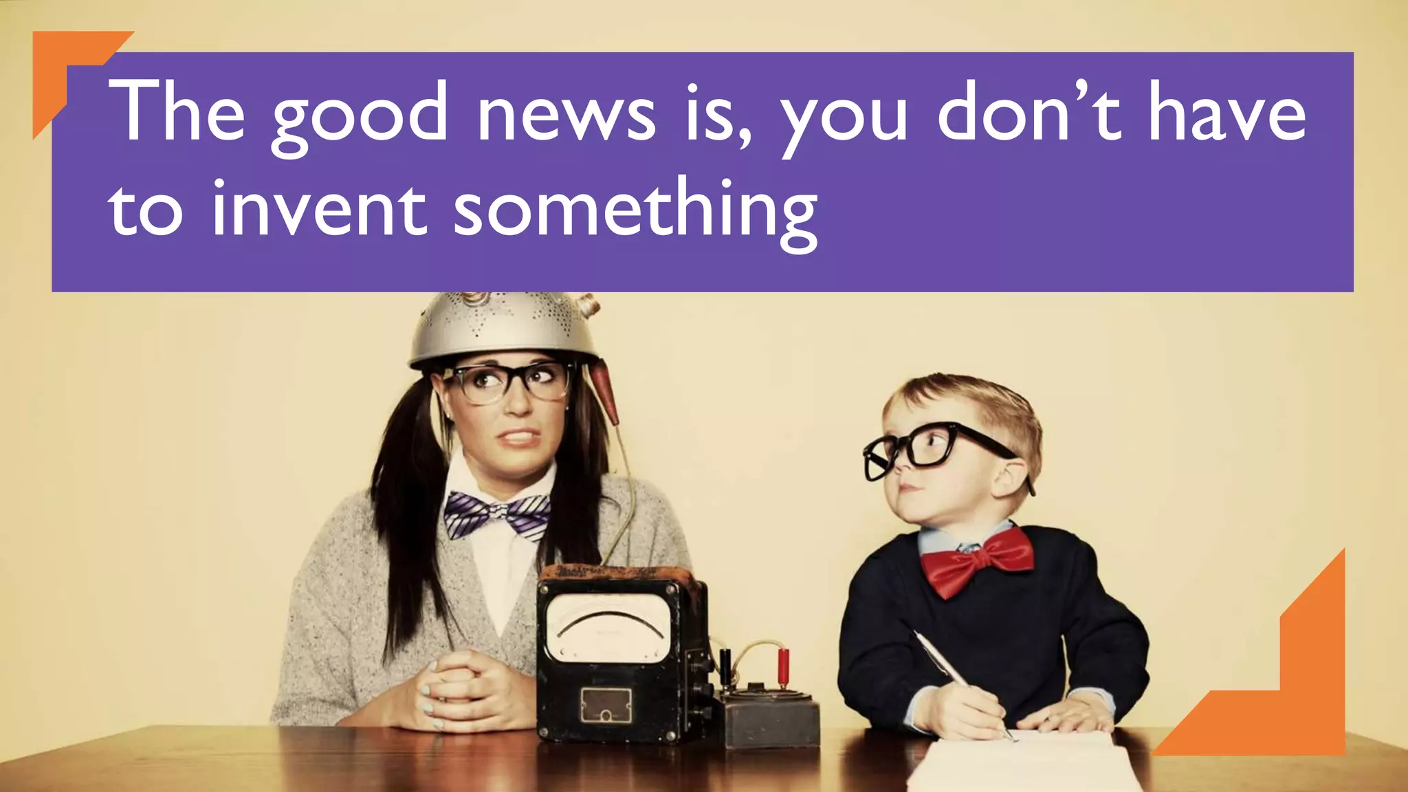 The good news is, you don’t have
to invent something