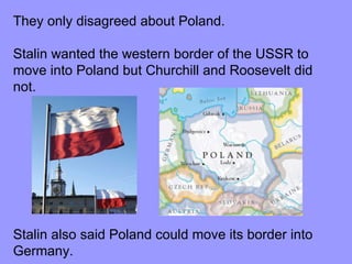 They only disagreed about Poland. Stalin wanted the western border of the USSR to move into Poland but Churchill and Roosevelt did not.  Stalin also said Poland could move its border into Germany. 