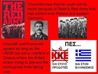Churchill knew that he could not do much because of Stalin’s Red Army that had control over Poland and eastern Germany. Churchill and Roosevelt agreed as long as the USSR did not to interfere in Greece where the British where trying to prevent the communists from taking over. 