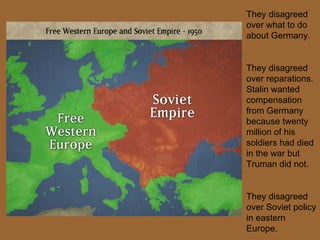 They disagreed over what to do about Germany. They disagreed over reparations. Stalin wanted compensation from Germany because twenty million of his soldiers had died in the war but Truman did not. They disagreed over Soviet policy in eastern Europe. 