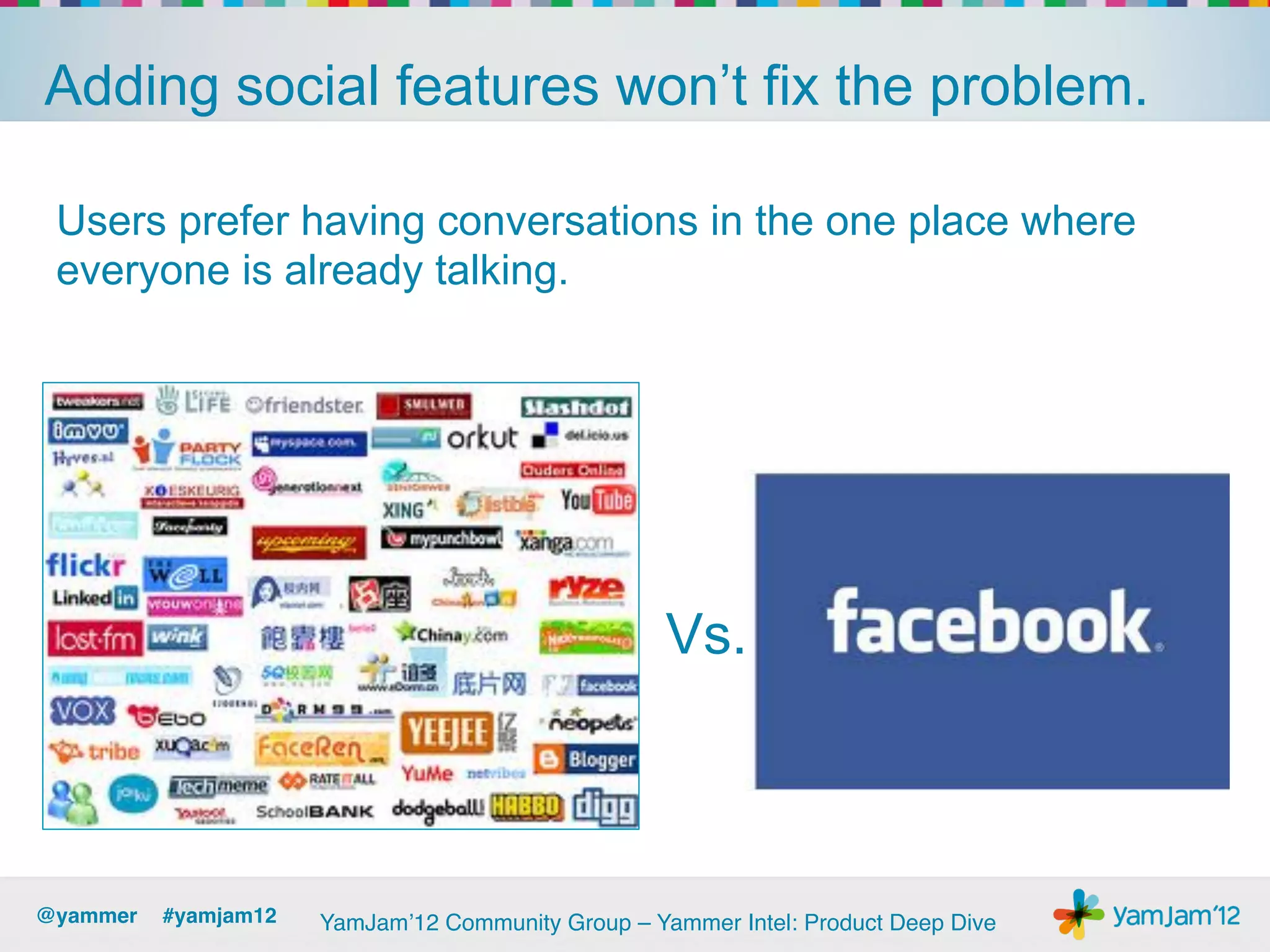 Adding social features won’t fix the problem.

 Users prefer having conversations in the one place where
 everyone is already talking.




                                                    Vs.



@yammer !#yamjam12!   YamJam’12 Community Group – Yammer Intel: Product Deep Dive!
 