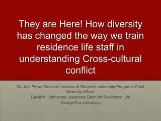 They are Here! How diversity
has changed the way we train
residence life staff in
understanding Cross-cultural
conflict
Dr. Joel Pérez, Dean of Inclusion & Student Leadership Programs/Chief
Diversity Officer
David M. Johnstone, Associate Dean for Residence Life
George Fox University
 