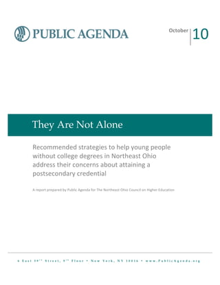  
   	
  
   	
  


                                                                                                                                                  10	
  
                                                                                                   	
  
                                                                                                   	
  
                                                                                                                                    October	
  
                                                                                                   	
  
                                                                                                   	
  
   	
  
   	
  
   	
  
   	
  




          They Are Not Alone

          Recommended	
  strategies	
  to	
  help	
  young	
  people	
  
          without	
  college	
  degrees	
  in	
  Northeast	
  Ohio	
  
          address	
  their	
  concerns	
  about	
  attaining	
  a	
  
          postsecondary	
  credential	
  	
  
          	
  
          	
  
          A	
  report	
  prepared	
  by	
  Public	
  Agenda	
  for	
  The	
  Northeast	
  Ohio	
  Council	
  on	
  Higher	
  Education	
  




                t h                    t h
6 East 39             Street, 9              Floor • New York, NY 10016 • www.PublicAgenda.org
 