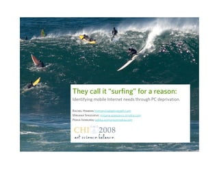 They call it “surfing” for a reason: Identifying mobile Internet needs through PC deprivation. Rachel Hinman   [email_address] Mirjana Spasojevic   mirjana . [email_address] .com   Pekka Isomursu   pekka . [email_address] .com   