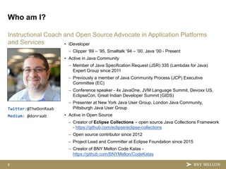 2
Instructional Coach and Open Source Advocate in Application Platforms
and Services
Who am I?
• iDeveloper
– Clipper ‘89 – ’95, Smalltalk ‘94 – ’00, Java ‘00 - Present
• Active in Java Community
– Member of Java Specification Request (JSR) 335 (Lambdas for Java)
Expert Group since 2011
– Previously a member of Java Community Process (JCP) Executive
Committee (EC)
– Conference speaker - 4x JavaOne, JVM Language Summit, Devoxx US,
EclipseCon, Great Indian Developer Summit (GIDS)
– Presenter at New York Java User Group, London Java Community,
Pittsburgh Java User Group
• Active in Open Source
– Creator of Eclipse Collections – open source Java Collections Framework
- https://github.com/eclipse/eclipse-collections
– Open source contributor since 2012
– Project Lead and Committer at Eclipse Foundation since 2015
– Creator of BNY Mellon Code Katas -
https://github.com/BNYMellon/CodeKatas
Twitter:@TheDonRaab
Medium: @donraab
 