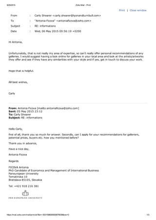 8/25/2015 Zoho Mail ­ Print
https://mail.zoho.com/mail/print.do?&m=3531598000000879039&iss=0 1/3
Print  |  Close window
From : Carly Shearer <carly.shearer@lyonandturnbull.com>
To : "Antonia Ficova" <antoniaficova@zoho.com>
Subject : RE: informations
Date : Wed, 06 May 2015 09:56:19 +0200
Hi Antonia,
 
Unfortunately, that is not really my area of expertise, so can’t really offer personal recommendations of any
galleries. I would suggest having a look online for galleries in your local area and look at the artists/artworks
they offer and see if they have any similarities with your style and if yes, get in touch to discuss your work.
 
Hope that is helpful.
 
All best wishes,
 
Carly
 
From: Antonia Ficova [mailto:antoniaficova@zoho.com] 
Sent: 05 May 2015 23:12
To: Carly Shearer
Subject: RE: informations
 
Hello Carly,
first of all, thank you so much for answer. Secondly, can I apply for your recommendations for galleriers,
potential prices, buyers etc. how you mentioned before?
Thank you in advance,
Have a nice day,
Antonia Ficova
Regards
FICOVA Antonia
PhD Candidate of Economics and Management of International Business
Paneuropean University
Tematinska 10
Bratislava 85105, Slovakia
Tel: +421 918 216 381
 
 