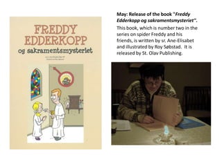 May: Release of the book "Freddy
Edderkopp og sakramentsmysteriet".
This book, which is number two in the
series on spider Freddy and his
friends, is written by sr. Ane-Elisabet
and illustrated by Roy Søbstad. It is
released by St. Olav Publishing.

 