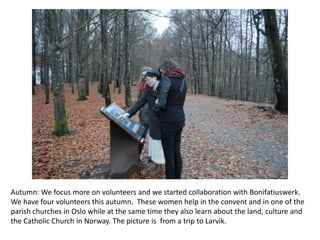 Autumn: We focus more on volunteers and we started collaboration with Bonifatiuswerk.
We have four volunteers this autumn. These women help in the convent and in one of the
parish churches in Oslo while at the same time they also learn about the land, culture and
the Catholic Church in Norway. The picture is from a trip to Larvik.

 