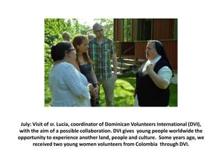 July: Visit of sr. Lucia, coordinator of Dominican Volunteers International (DVI),
with the aim of a possible collaboration. DVI gives young people worldwide the
opportunity to experience another land, people and culture. Some years ago, we
received two young women volunteers from Colombia through DVI.

 