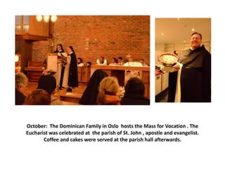 October: The Dominican Family in Oslo hosts the Mass for Vocation . The
Eucharist was celebrated at the parish of St. John , apostle and evangelist.
Coffee and cakes were served at the parish hall afterwards.

 