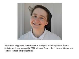 December: Higgs wins the Nobel Prize in Physics with his particle theory.
Sr. Katarina is one among the 6000 winners. For us, she is the most important
and it is indeed a big celebration!

 
