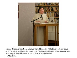 March: Release of the Norwegian version of Benedict XVI’s third book on Jesus.
Sr. Anne Bente translated the three Jesus’ books . The picture is taken during the
launching of the third book at the Literature House in Oslo
on March 18.

 