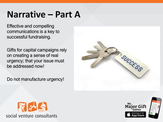 Narrative – Part A
Effective and compelling
communications is a key to
successful fundraising.
Gifts for capital campaigns rely
on creating a sense of real
urgency; that your issue must
be addressed now!
Do not manufacture urgency!
 