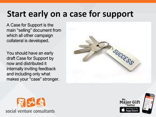 Start early on a case for support
A Case for Support is the
main “selling” document from
which all other campaign
collateral is developed.
You should have an early
draft Case for Support by
now and distributed it
internally inviting feedback
and including only what
makes your “case” stronger.
 