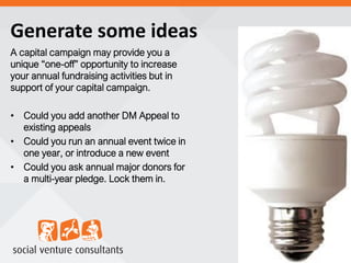 Generate some ideas
A capital campaign may provide you a
unique “one-off” opportunity to increase
your annual fundraising activities but in
support of your capital campaign.
• Could you add another DM Appeal to
existing appeals
• Could you run an annual event twice in
one year, or introduce a new event
• Could you ask annual major donors for
a multi-year pledge. Lock them in.
 