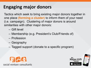 Engaging major donors
Tactics which seek to bring existing major donors together in
one place (forming a cluster) to inform them of your need
(i.e. campaign). Clustering of major donors is around
similarities with other major donors:
– Gift level
– Membership (e.g. President’s Club/Friends of)
– Profession
– Geography
– Tagged support (donate to a specific program)
 