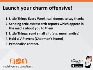 Launch your charm offensive!
1. Little Things Every Week: call donors to say thanks
2. Sending articles/research reports which appear in
the media about you to them
3. Little Things: send small gift (e.g. merchandise)
4. Hold a VIP event (Chairman’s home)
5. Personalise contact.
 