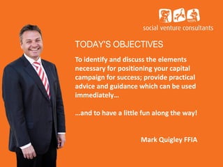 TODAY’S OBJECTIVES
To identify and discuss the elements
necessary for positioning your capital
campaign for success; provide practical
advice and guidance which can be used
immediately…
…and to have a little fun along the way!
Mark Quigley FFIA
 