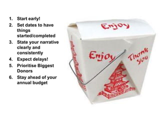 1. Start early!
2. Set dates to have
things
started/completed
3. State your narrative
clearly and
consistently
4. Expect delays!
5. Prioritise Biggest
Donors
6. Stay ahead of your
annual budget
 