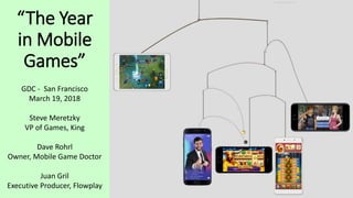 “The Year
in Mobile
Games”
GDC - San Francisco
March 19, 2018
Steve Meretzky
VP of Games, King
Dave Rohrl
Owner, Mobile Game Doctor
Juan Gril
Executive Producer, Flowplay
 