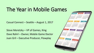 The Year in Mobile Games
Casual Connect – Seattle – August 1, 2017
Steve Meretzky – VP of Games, King
Dave Rohrl – Owner, Mobile Game Doctor
Juan Gril – Executive Producer, Flowplay
 