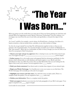 “The Year
            Name




                   I Was Born…”
What was going on in the world when you came into it? How was history playing out, both here and
abroad? What was happening in music? Sports? Television? Technology? Your job, students, is to
investigate one event from the year of your birth, and specifically, to research the impact of that
event.
An “event” could be, for example: a movie release, the World Series, a hurricane, the debut of a
band, an election, a trial, an awards show, a product, or any other number of things.
So, how do you get started? Let me help. We will brainstorm together in class so that you can
generate a list of potential topics. You can also Google your birth year or check out Wikipedia as a
little “pre-research”. (Don’t get too comfortable on either of those, though; you won’t be able to use
them for your project.) Here’s the process:
1. Choose your topic and get my approval. (Have a backup in case your first choice doesn’t pan
out.) Your approved topic is _________________________________________and its impact.
2. Gather sources. Go to the media center web pageand find the information pathfinder for this
project, which will provide you with databases and search engines to use. (Books and other
periodicals are okay, too.) Print the sources that you find. Remember that you are looking into the
impact of the event you’ve chosen. You are required to have _____ sources.
3. Draft your thesis statement.Your thesis needs to include three impacts of your selected topic.
4. Begin your Works Cited page. Use Easybib.com to cite your sources as you find them. The
Works Cited page will eventually go at the end of your paper.
5. Highlight your sources and take notes. You will write notes on index cards. (There is a
template inside this packet.) You are required to have _____ cards total.
6. Outline your information. There is a template inside this packet.
7. Draft your paper.Synthesize your notes into the body paragraphs of your MLA-style paper. Your
paper is required to be _____ pages in length.
Look inside for more details!
 